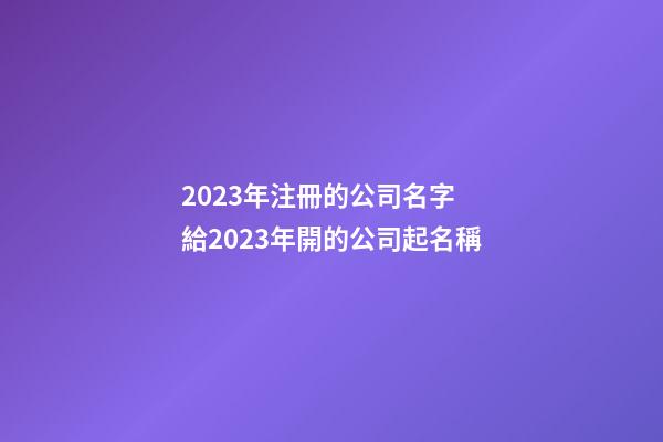 2023年注冊的公司名字 給2023年開的公司起名稱-第1張-公司起名-玄機派